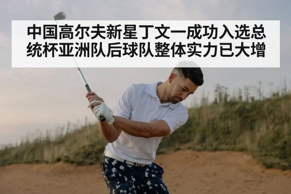 中国高尔夫新星丁文一成功入选总统杯亚洲队后球队整体实力已大增