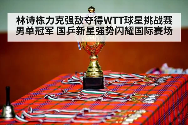 林诗栋力克强敌夺得WTT球星挑战赛男单冠军 国乒新星强势闪耀国际赛场