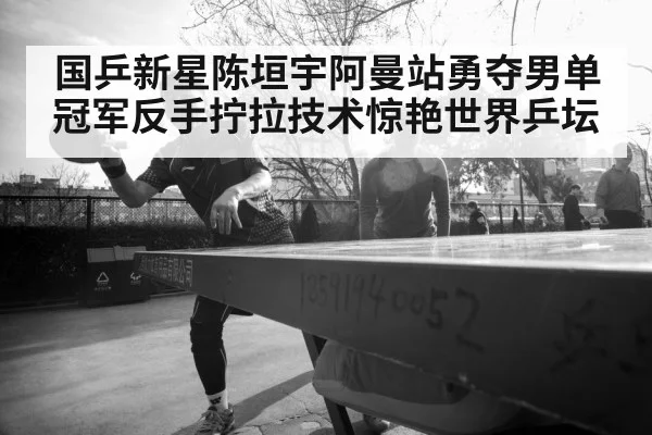 国乒新星陈垣宇阿曼站勇夺男单冠军反手拧拉技术惊艳世界乒坛